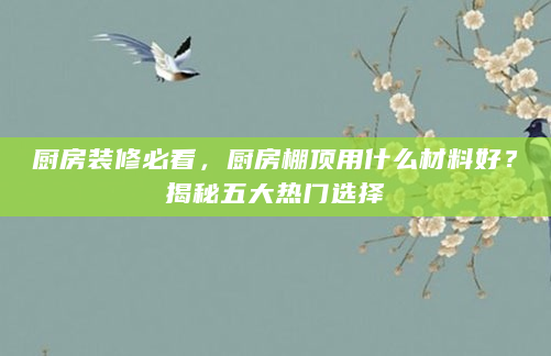 厨房装修必看，厨房棚顶用什么材料好？揭秘五大热门选择