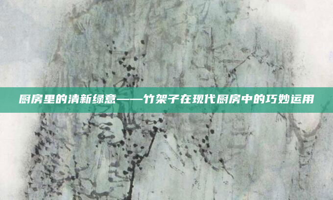 厨房里的清新绿意——竹架子在现代厨房中的巧妙运用