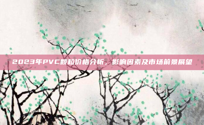 2023年PVC颗粒价格分析，影响因素及市场前景展望