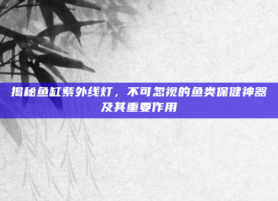 揭秘鱼缸紫外线灯，不可忽视的鱼类保健神器及其重要作用