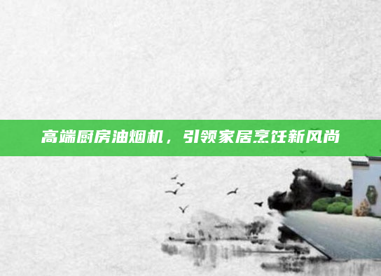 高端厨房油烟机，引领家居烹饪新风尚