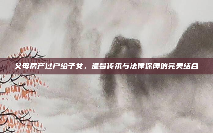 父母房产过户给子女，温馨传承与法律保障的完美结合