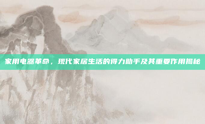 家用电器革命，现代家居生活的得力助手及其重要作用揭秘