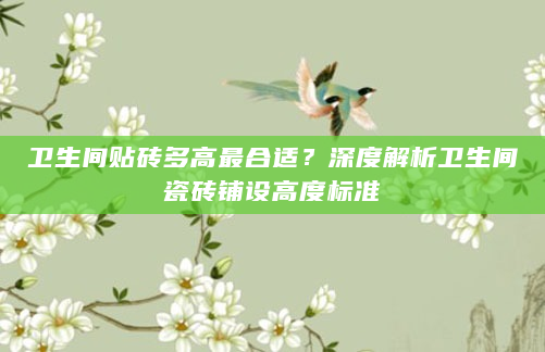 卫生间贴砖多高最合适？深度解析卫生间瓷砖铺设高度标准