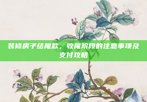装修房子结尾款，收尾阶段的注意事项及支付攻略