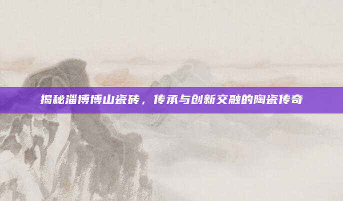揭秘淄博博山瓷砖，传承与创新交融的陶瓷传奇