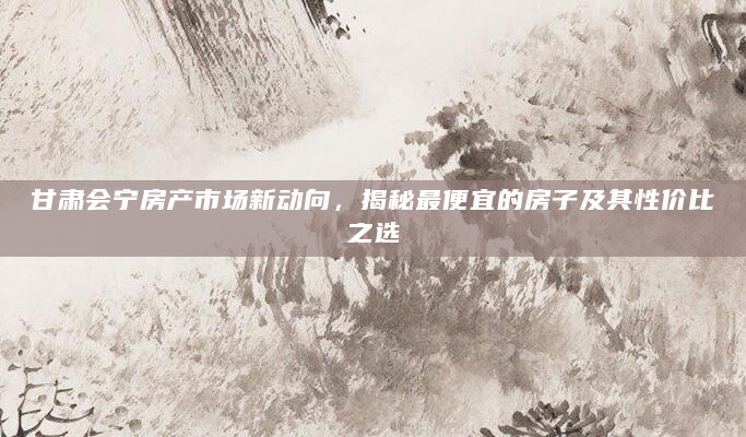 甘肃会宁房产市场新动向，揭秘最便宜的房子及其性价比之选