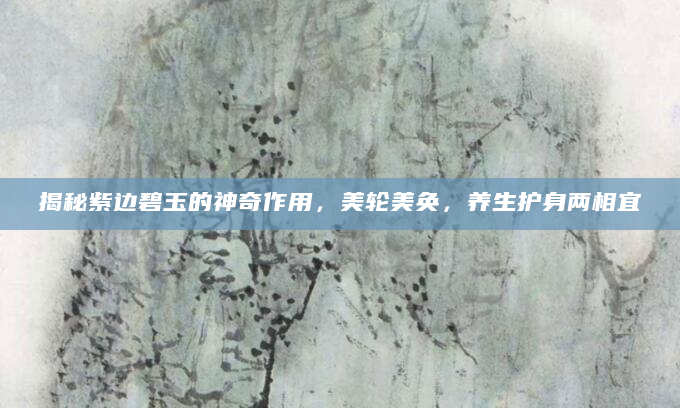 揭秘紫边碧玉的神奇作用，美轮美奂，养生护身两相宜