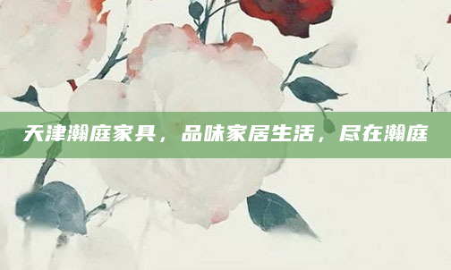 天津瀚庭家具，品味家居生活，尽在瀚庭