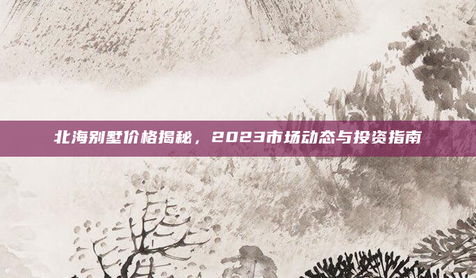 北海别墅价格揭秘，2023市场动态与投资指南