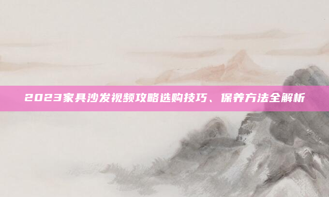 2023家具沙发视频攻略选购技巧、保养方法全解析