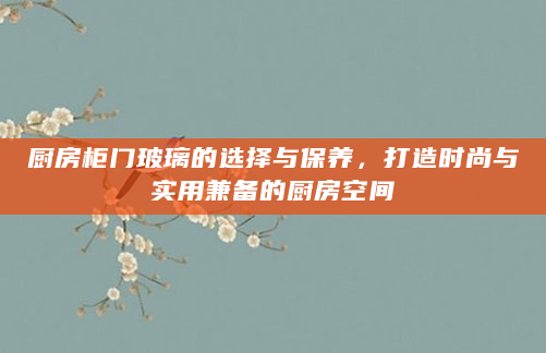 厨房柜门玻璃的选择与保养，打造时尚与实用兼备的厨房空间