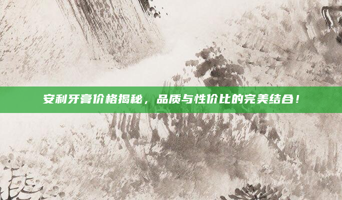 安利牙膏价格揭秘，品质与性价比的完美结合！