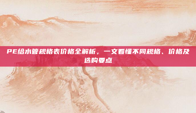 PE给水管规格表价格全解析，一文看懂不同规格、价格及选购要点