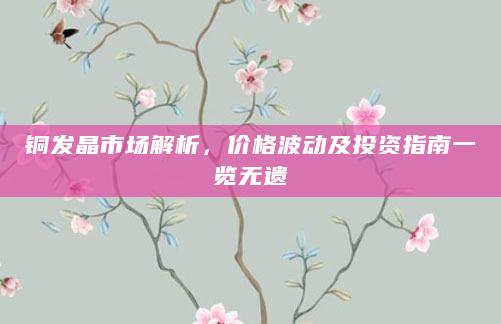 铜发晶市场解析，价格波动及投资指南一览无遗