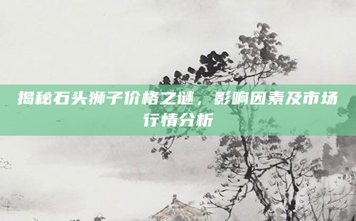 揭秘石头狮子价格之谜，影响因素及市场行情分析