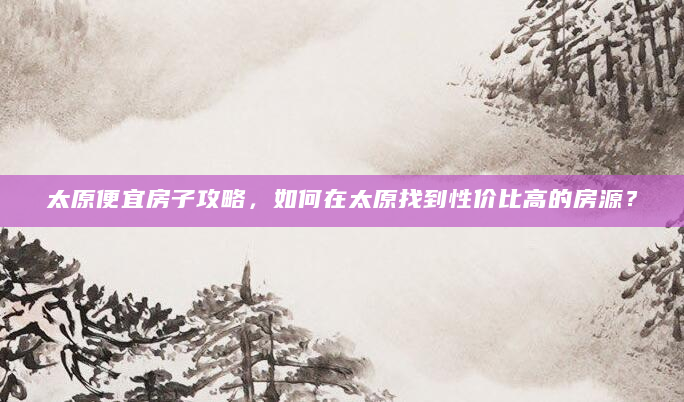 太原便宜房子攻略，如何在太原找到性价比高的房源？