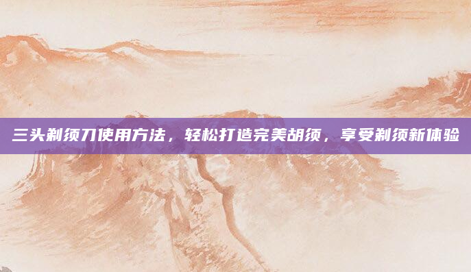 三头剃须刀使用方法，轻松打造完美胡须，享受剃须新体验