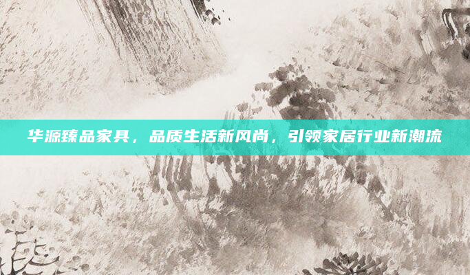 华源臻品家具，品质生活新风尚，引领家居行业新潮流