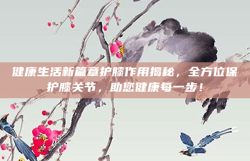健康生活新篇章护膝作用揭秘，全方位保护膝关节，助您健康每一步！