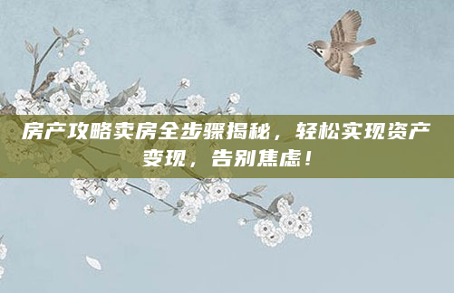 房产攻略卖房全步骤揭秘，轻松实现资产变现，告别焦虑！