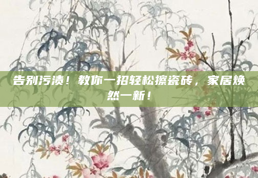 告别污渍！教你一招轻松擦瓷砖，家居焕然一新！
