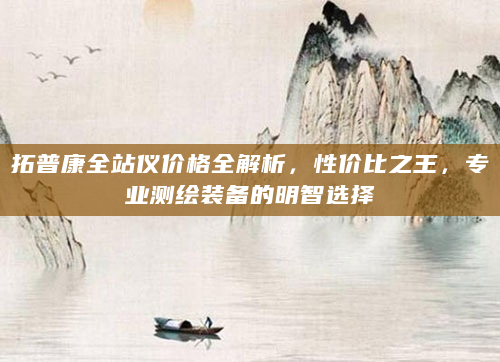 拓普康全站仪价格全解析，性价比之王，专业测绘装备的明智选择