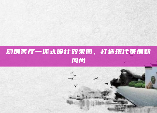 厨房客厅一体式设计效果图，打造现代家居新风尚
