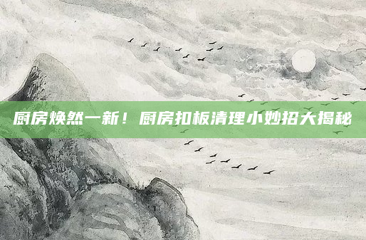 厨房焕然一新！厨房扣板清理小妙招大揭秘