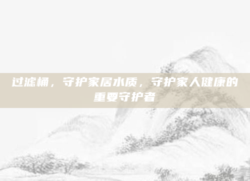 过滤桶，守护家居水质，守护家人健康的重要守护者