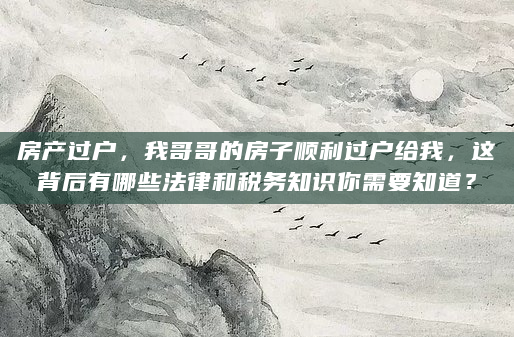 房产过户，我哥哥的房子顺利过户给我，这背后有哪些法律和税务知识你需要知道？