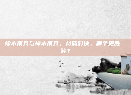 橡木家具与榉木家具，材质对决，哪个更胜一筹？