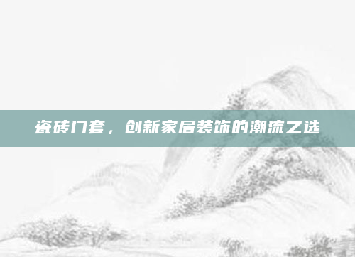 瓷砖门套，创新家居装饰的潮流之选