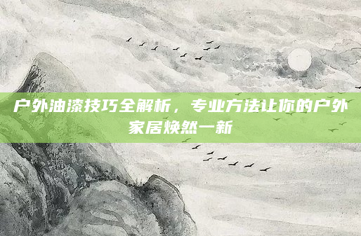 户外油漆技巧全解析，专业方法让你的户外家居焕然一新