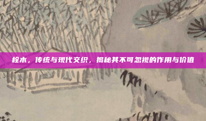 栓木，传统与现代交织，揭秘其不可忽视的作用与价值
