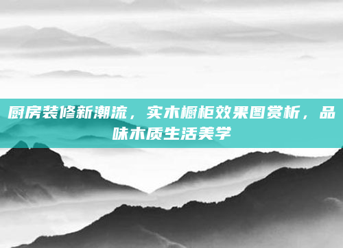 厨房装修新潮流，实木橱柜效果图赏析，品味木质生活美学