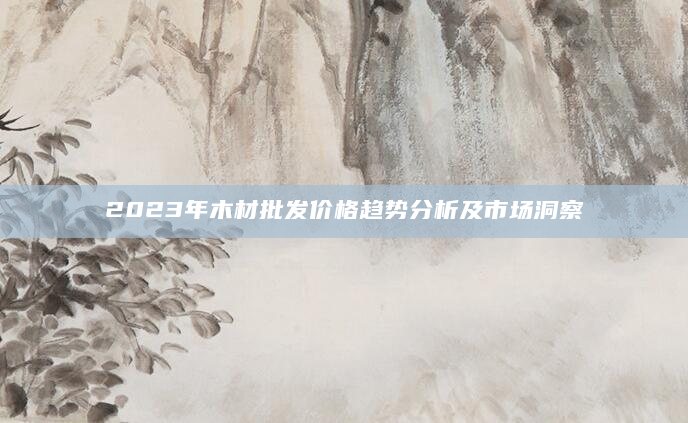 2023年木材批发价格趋势分析及市场洞察