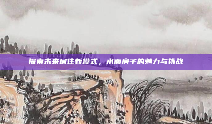 探索未来居住新模式，水面房子的魅力与挑战