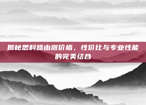 揭秘思科路由器价格，性价比与专业性能的完美结合