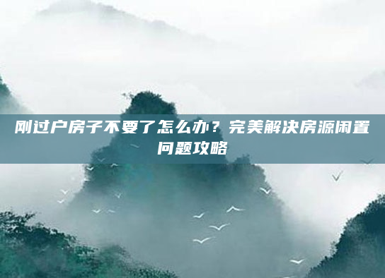 刚过户房子不要了怎么办？完美解决房源闲置问题攻略