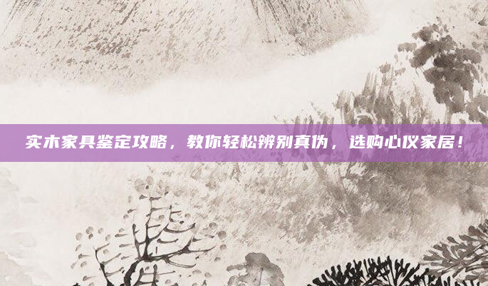 实木家具鉴定攻略，教你轻松辨别真伪，选购心仪家居！