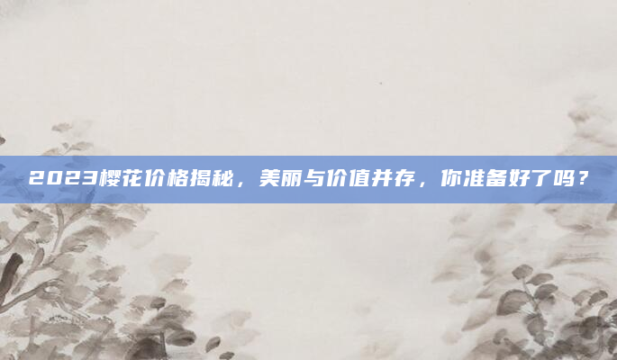 2023樱花价格揭秘，美丽与价值并存，你准备好了吗？