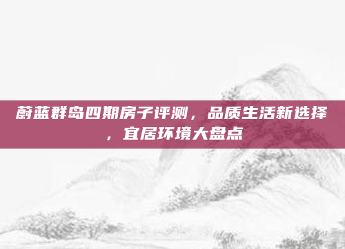 蔚蓝群岛四期房子评测，品质生活新选择，宜居环境大盘点