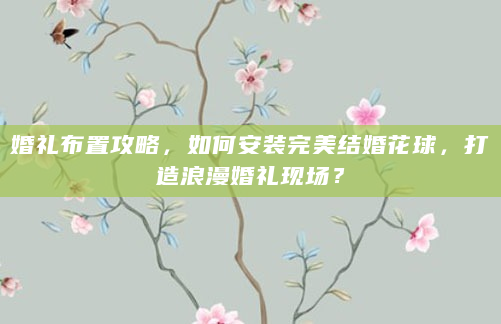 婚礼布置攻略，如何安装完美结婚花球，打造浪漫婚礼现场？