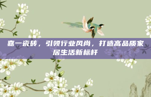 嘉一瓷砖，引领行业风尚，打造高品质家居生活新标杆