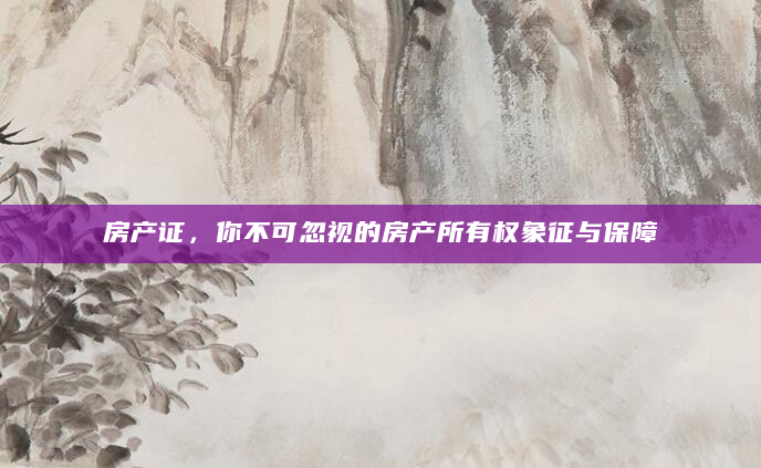 房产证，你不可忽视的房产所有权象征与保障