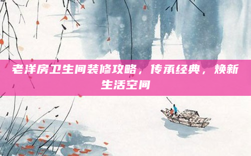 老洋房卫生间装修攻略，传承经典，焕新生活空间