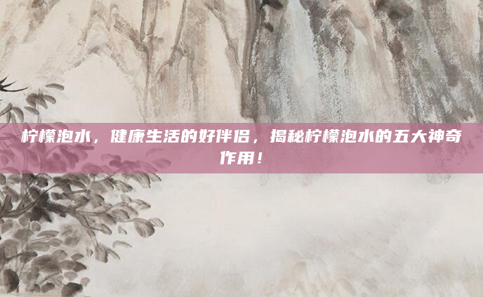 柠檬泡水，健康生活的好伴侣，揭秘柠檬泡水的五大神奇作用！