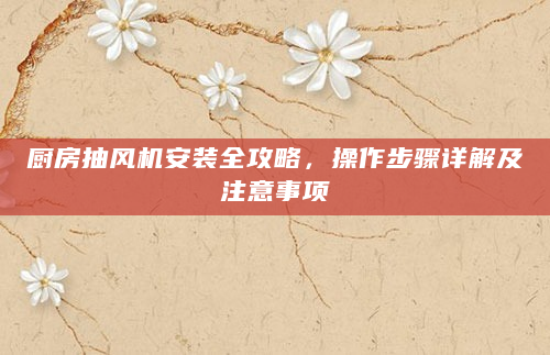厨房抽风机安装全攻略，操作步骤详解及注意事项