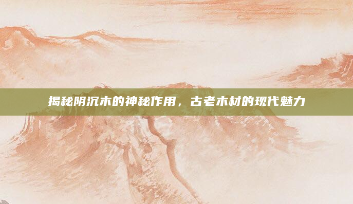 揭秘阴沉木的神秘作用，古老木材的现代魅力
